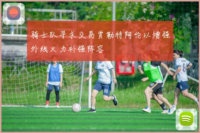 骑士队寻求交易贾勒特阿伦以增强外线火力补强阵容