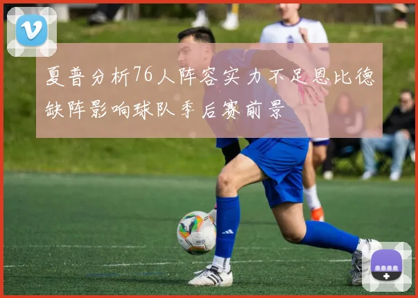 夏普分析76人阵容实力不足恩比德缺阵影响球队季后赛前景