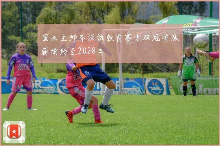 国米主帅齐沃执教首赛季双冠将涨薪续约至2028年