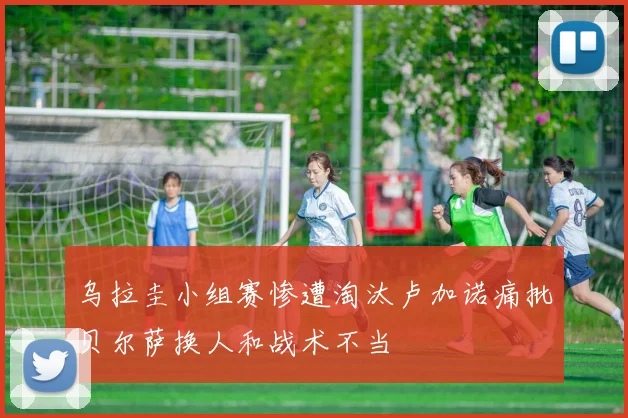 乌拉圭小组赛惨遭淘汰卢加诺痛批贝尔萨换人和战术不当