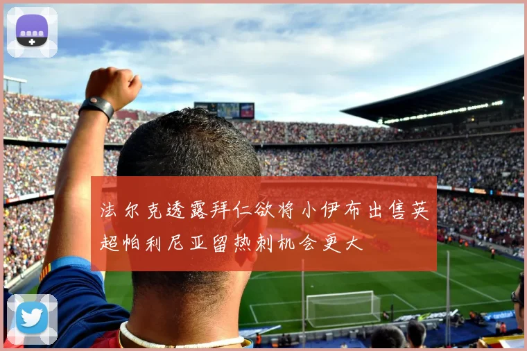 法尔克透露拜仁欲将小伊布出售英超帕利尼亚留热刺机会更大