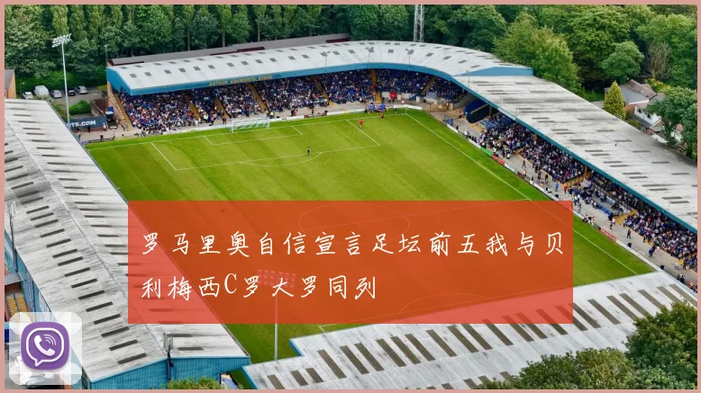 罗马里奥自信宣言足坛前五我与贝利梅西C罗大罗同列