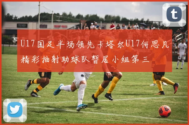 U17国足半场领先卡塔尔U17何思凡精彩抽射助球队暂居小组第三