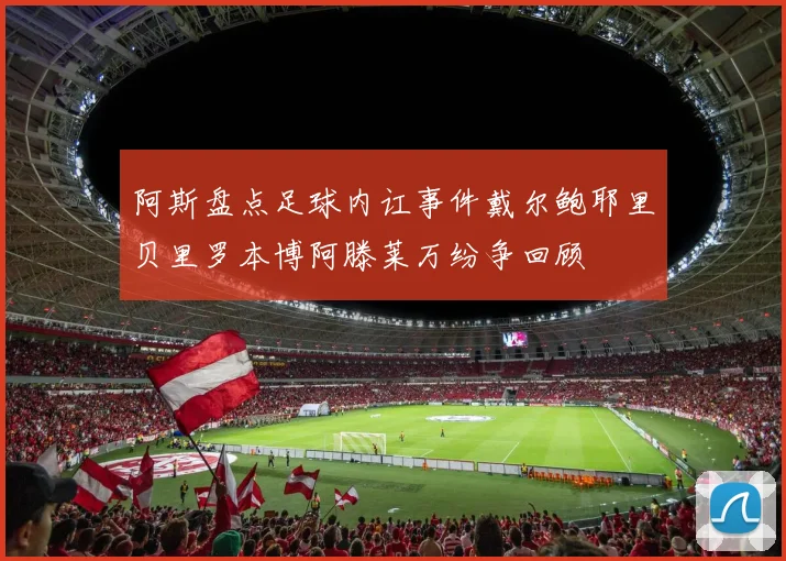阿斯盘点足球内讧事件戴尔鲍耶里贝里罗本博阿滕莱万纷争回顾
