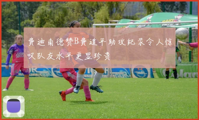 费迪南德赞B费追平助攻纪录令人惊叹队友水平更显珍贵