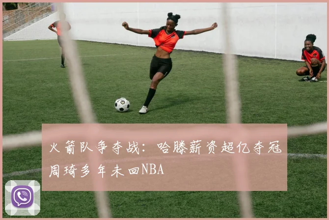 火箭队争夺战：哈滕薪资超亿夺冠周琦多年未回NBA